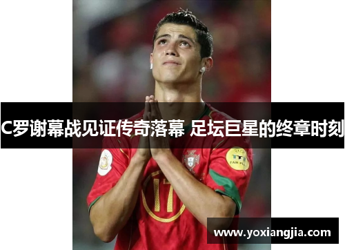 C罗谢幕战见证传奇落幕 足坛巨星的终章时刻