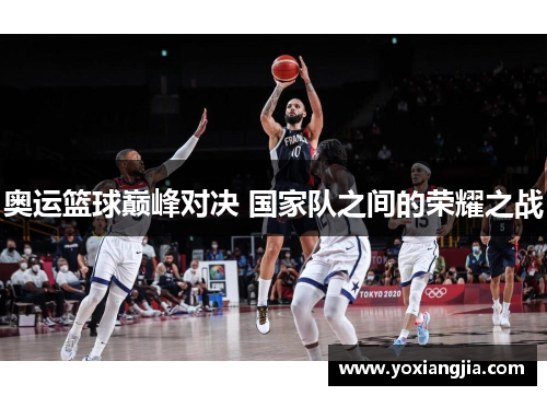 奥运篮球巅峰对决 国家队之间的荣耀之战