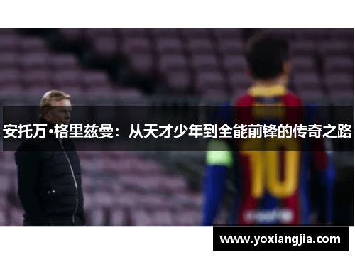 安托万·格里兹曼：从天才少年到全能前锋的传奇之路