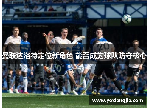 曼联达洛特定位新角色 能否成为球队防守核心